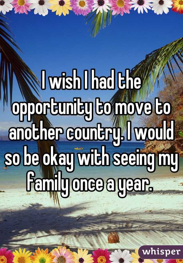I wish I had the opportunity to move to another country. I would so be okay with seeing my family once a year. 