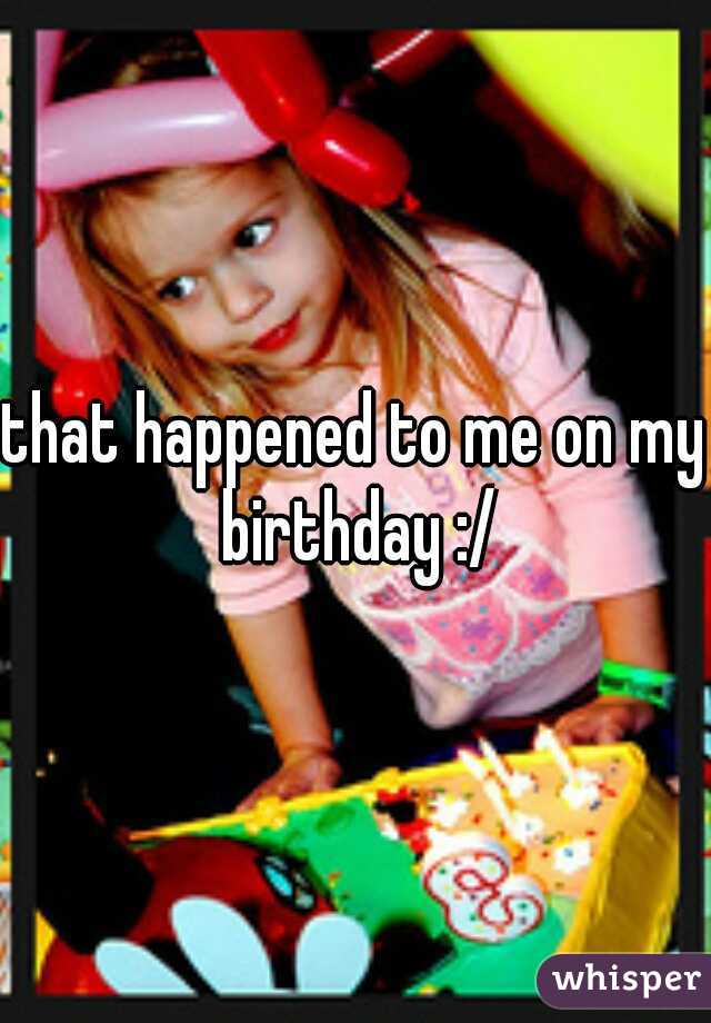 that happened to me on my birthday :/