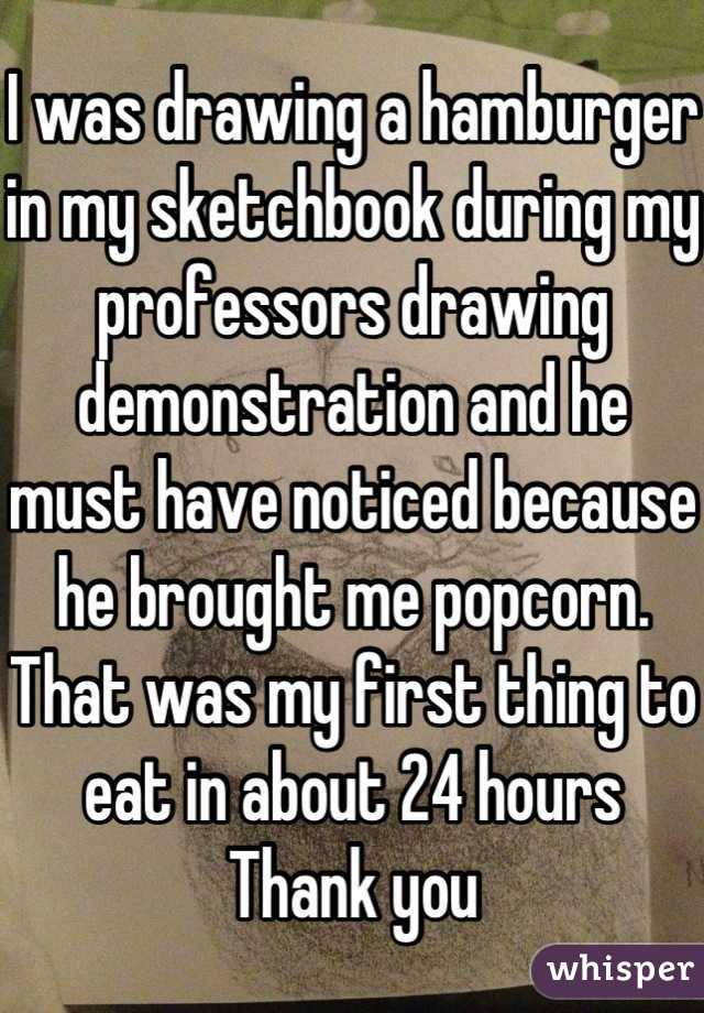 I was drawing a hamburger in my sketchbook during my professors drawing demonstration and he must have noticed because he brought me popcorn.
That was my first thing to eat in about 24 hours
Thank you
