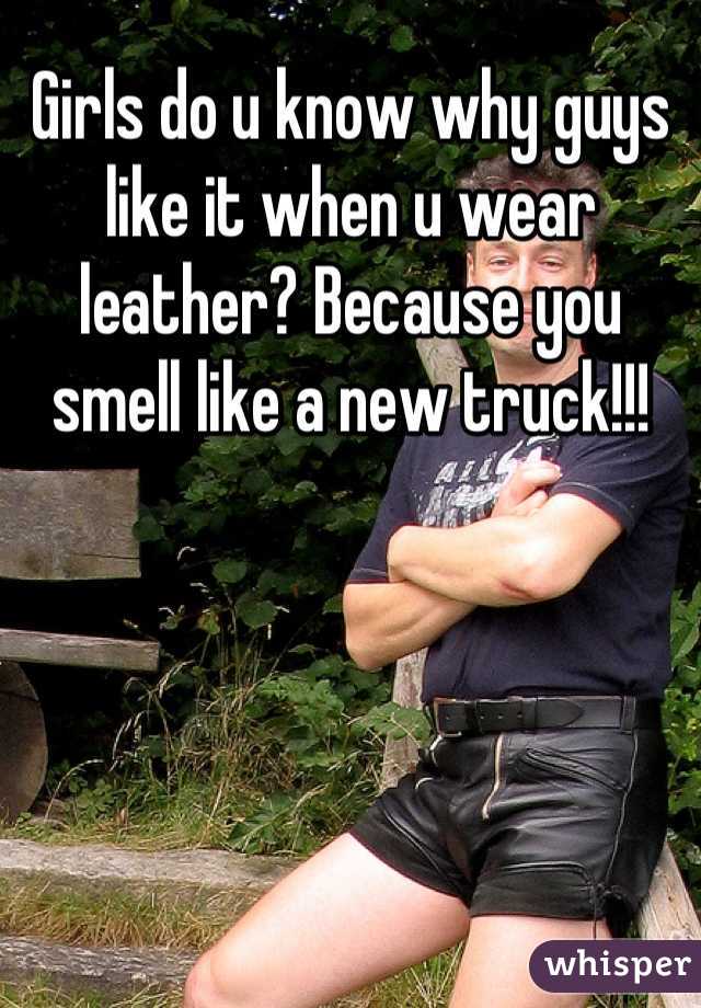 Girls do u know why guys like it when u wear leather? Because you smell like a new truck!!!