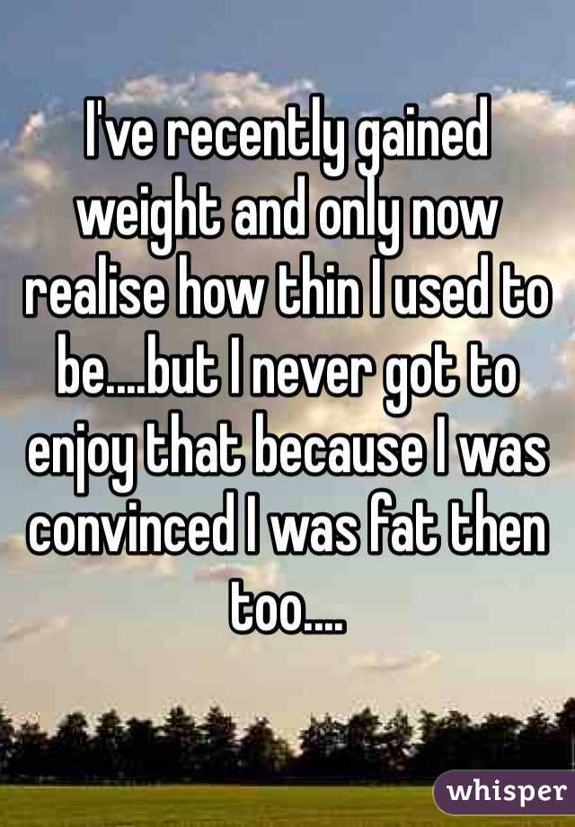 I've recently gained weight and only now realise how thin I used to be....but I never got to enjoy that because I was convinced I was fat then too....
