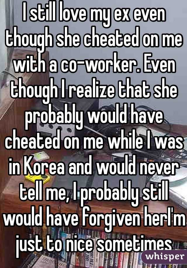 I still love my ex even though she cheated on me with a co-worker. Even though I realize that she probably would have cheated on me while I was in Korea and would never tell me, I probably still would have forgiven herI'm just to nice sometimes