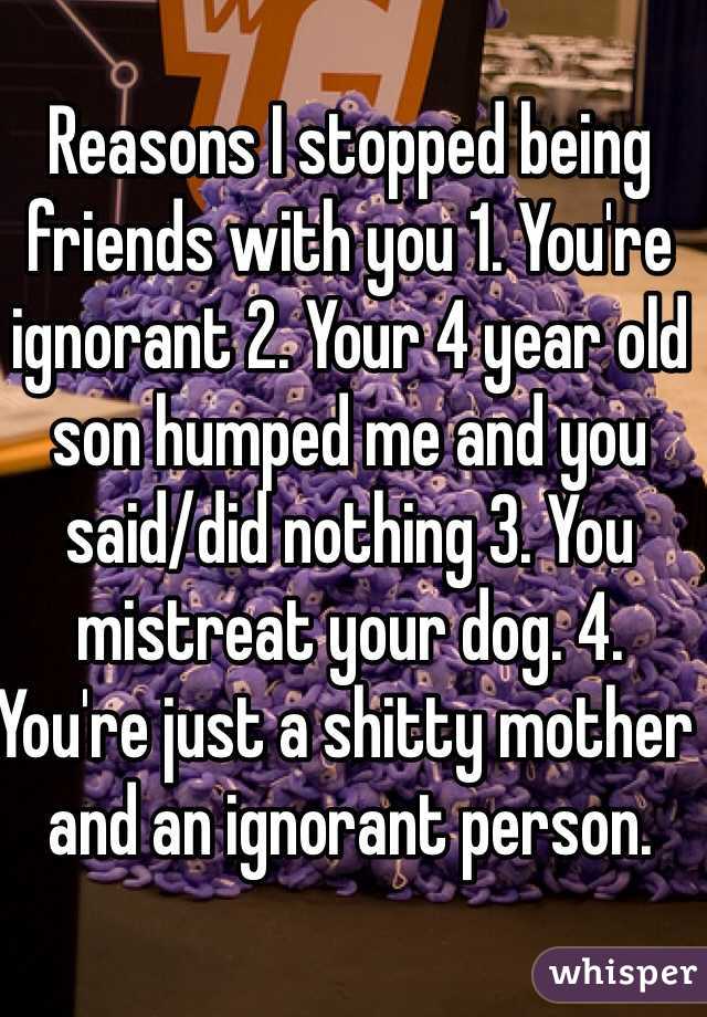 Reasons I stopped being friends with you 1. You're ignorant 2. Your 4 year old son humped me and you said/did nothing 3. You mistreat your dog. 4. 
You're just a shitty mother and an ignorant person. 