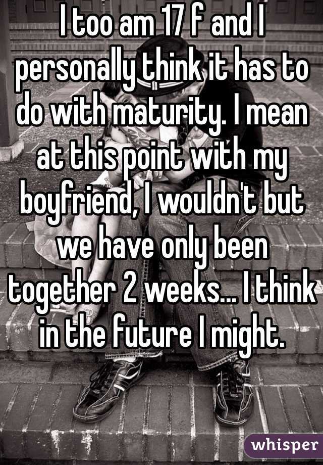 I too am 17 f and I personally think it has to do with maturity. I mean at this point with my boyfriend, I wouldn't but we have only been together 2 weeks... I think in the future I might.
