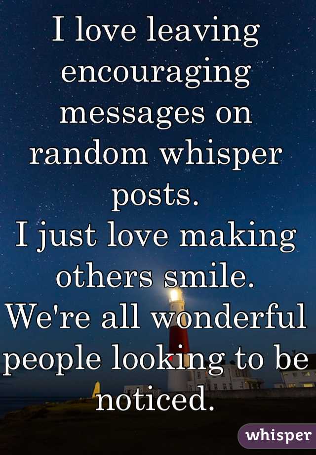 I love leaving encouraging messages on random whisper posts.
I just love making others smile. 
We're all wonderful people looking to be noticed.  