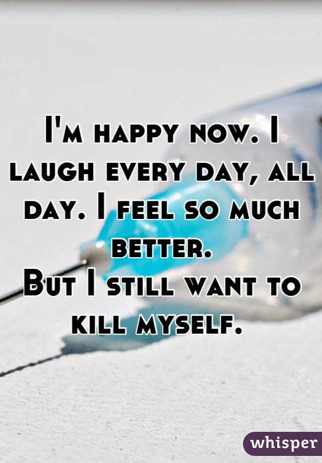 I'm happy now. I laugh every day, all day. I feel so much better. 
But I still want to kill myself. 