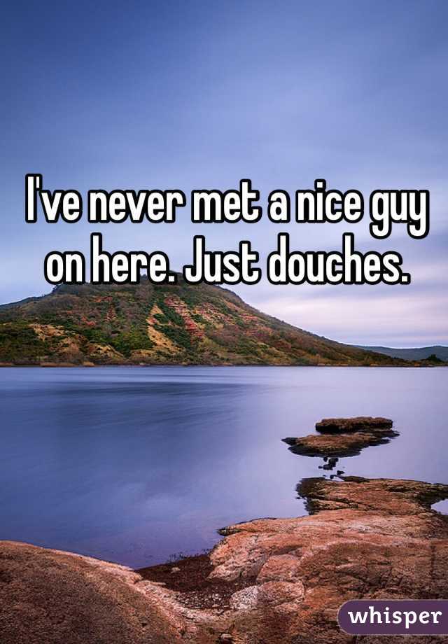 I've never met a nice guy on here. Just douches. 