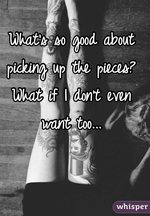 What's so good about picking up the pieces? What if I don't even want too...