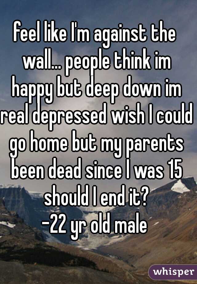 feel like I'm against the wall... people think im happy but deep down im real depressed wish I could go home but my parents been dead since I was 15 should I end it?
-22 yr old male