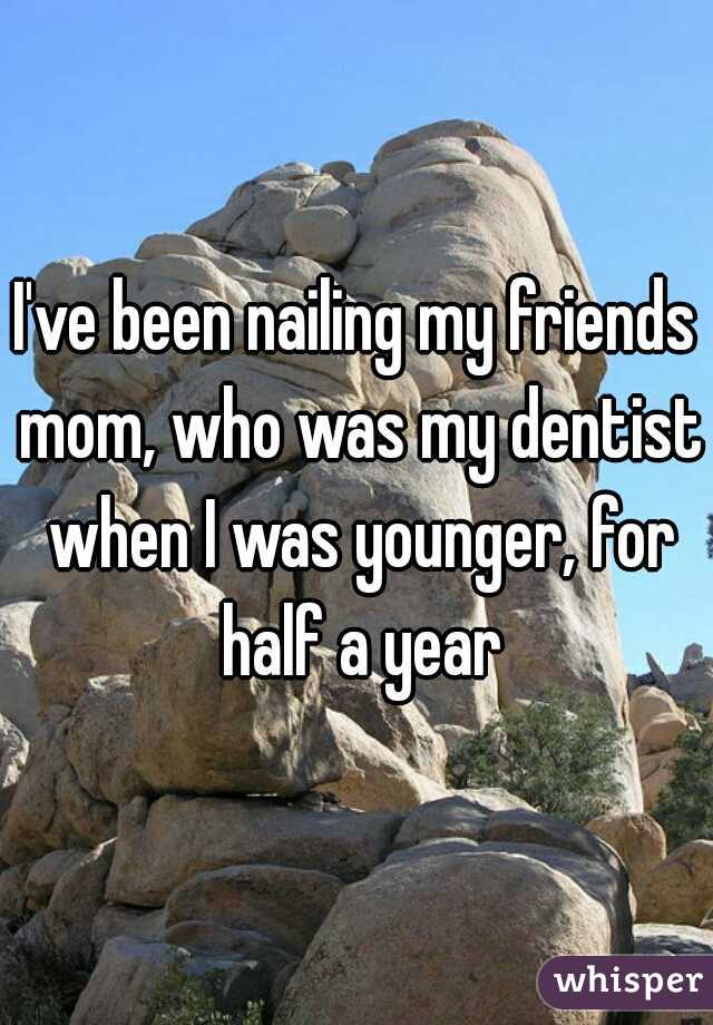 I've been nailing my friends mom, who was my dentist when I was younger, for half a year