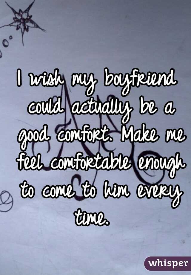I wish my boyfriend could actually be a good comfort. Make me feel comfortable enough to come to him every time.  