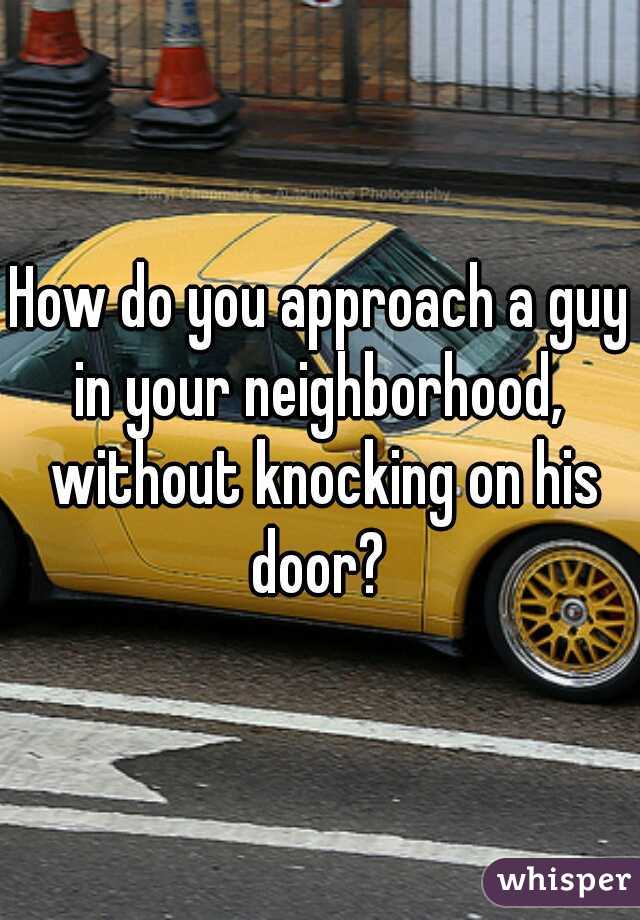 How do you approach a guy in your neighborhood,  without knocking on his door? 