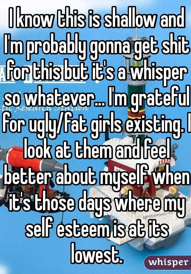 I know this is shallow and I'm probably gonna get shit for this but it's a whisper so whatever... I'm grateful for ugly/fat girls existing. I look at them and feel better about myself when it's those days where my self esteem is at its lowest.