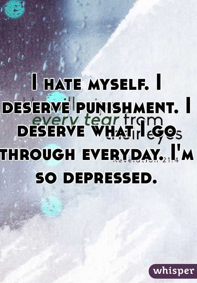 I hate myself. I deserve punishment. I deserve what I go through everyday. I'm so depressed. 
