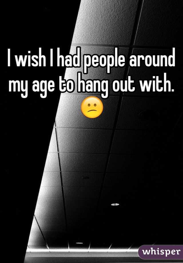 I wish I had people around my age to hang out with. 😕