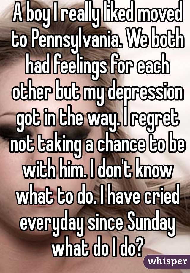 A boy I really liked moved to Pennsylvania. We both had feelings for each other but my depression got in the way. I regret not taking a chance to be with him. I don't know what to do. I have cried everyday since Sunday what do I do?