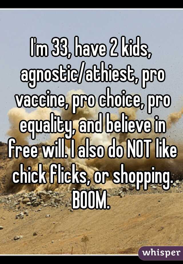 I'm 33, have 2 kids, agnostic/athiest, pro vaccine, pro choice, pro equality, and believe in free will. I also do NOT like chick flicks, or shopping. BOOM. 