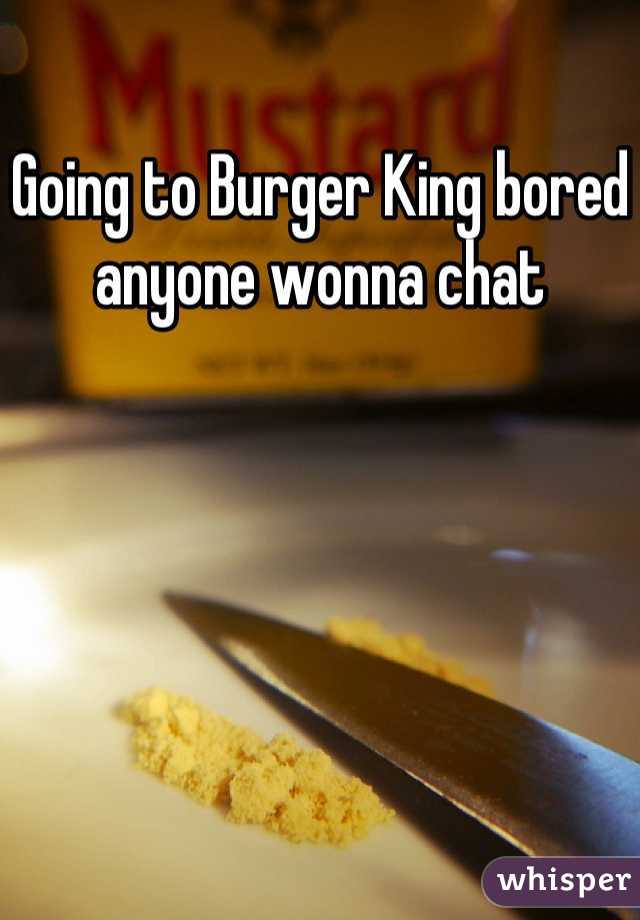 Going to Burger King bored anyone wonna chat