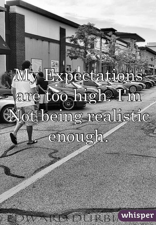My Expectations are too high. I'm Not being realistic enough. 
