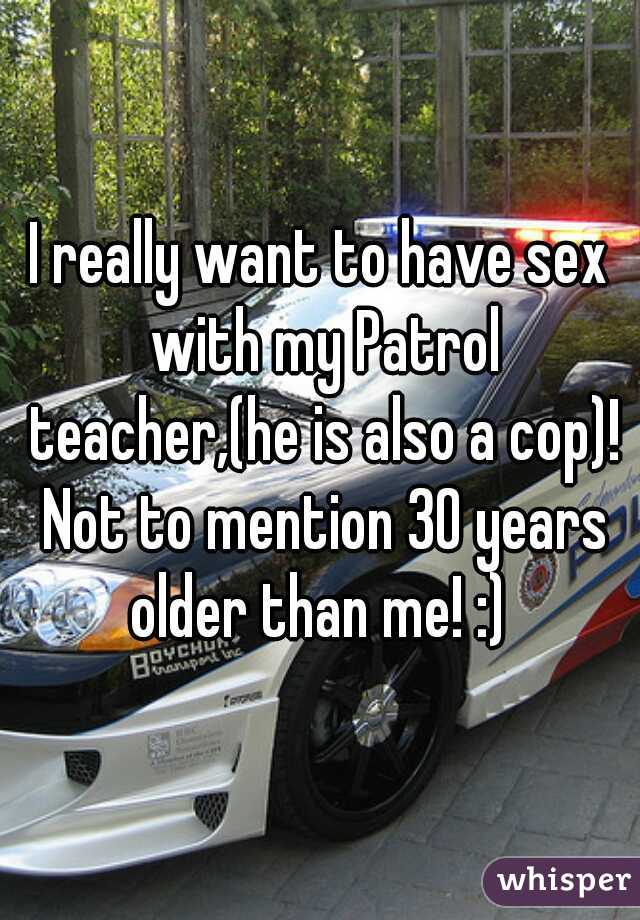 I really want to have sex with my Patrol teacher,(he is also a cop)! Not to mention 30 years older than me! :) 