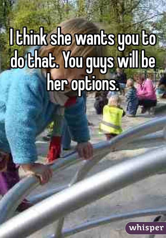 I think she wants you to do that. You guys will be her options. 