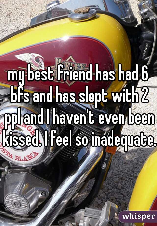 my best friend has had 6 bfs and has slept with 2 ppl and I haven't even been kissed. I feel so inadequate. 