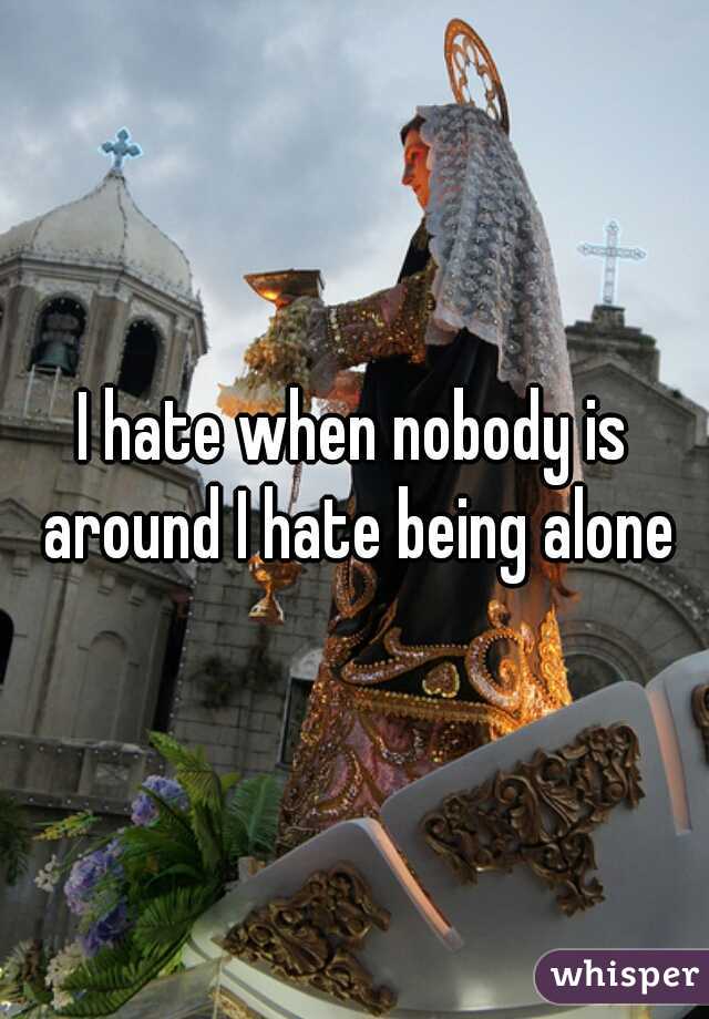 I hate when nobody is around I hate being alone