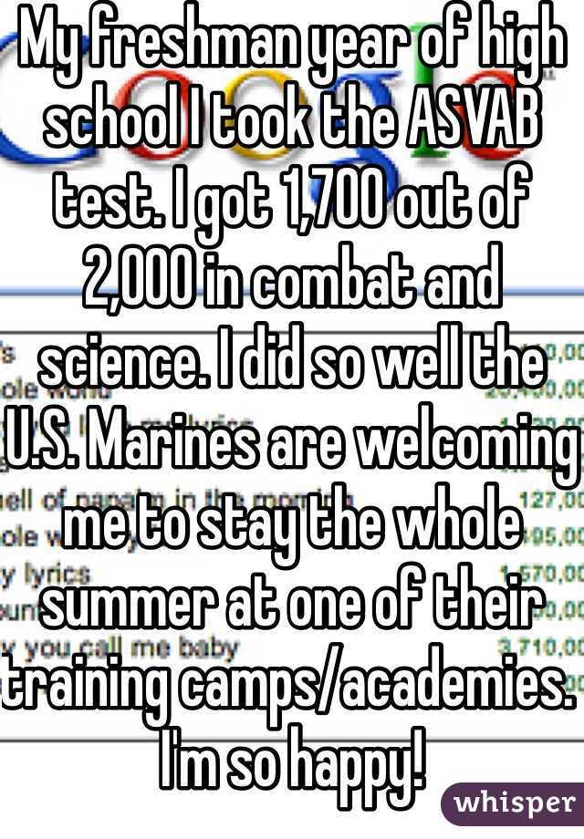 My freshman year of high school I took the ASVAB test. I got 1,700 out of 2,000 in combat and science. I did so well the U.S. Marines are welcoming me to stay the whole summer at one of their training camps/academies. I'm so happy!