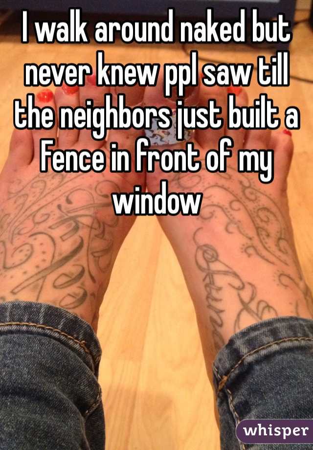 I walk around naked but never knew ppl saw till the neighbors just built a Fence in front of my window