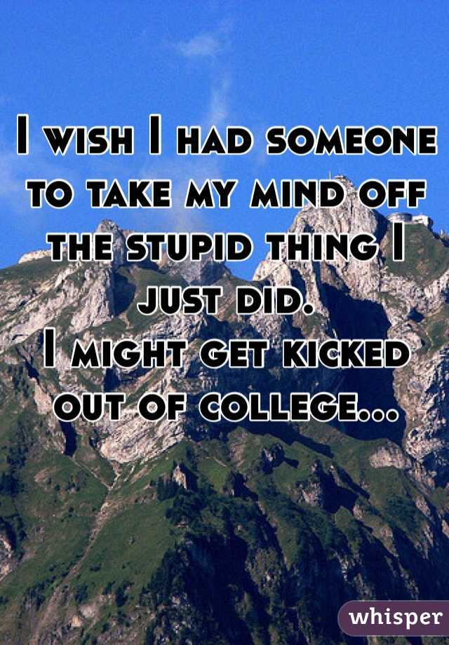 I wish I had someone to take my mind off the stupid thing I just did. 
I might get kicked out of college...