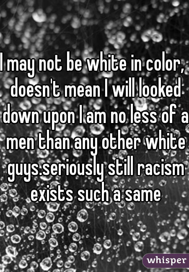 I may not be white in color,  doesn't mean I will looked down upon I am no less of a men than any other white guys.seriously still racism exists such a same