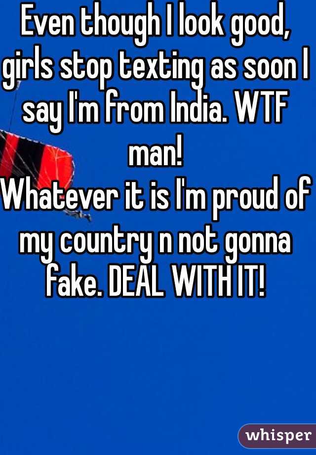 Even though I look good, girls stop texting as soon I say I'm from India. WTF man! 
Whatever it is I'm proud of my country n not gonna fake. DEAL WITH IT! 