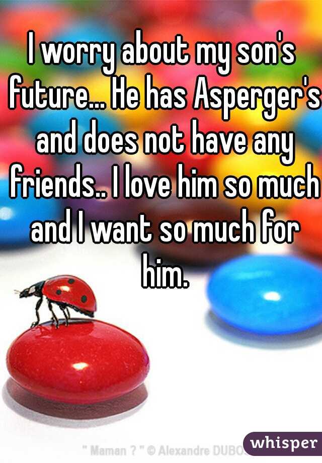I worry about my son's future... He has Asperger's and does not have any friends.. I love him so much and I want so much for him.