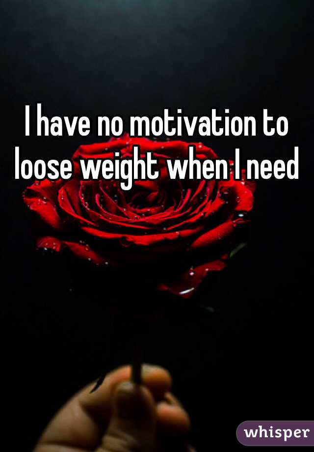 I have no motivation to loose weight when I need 