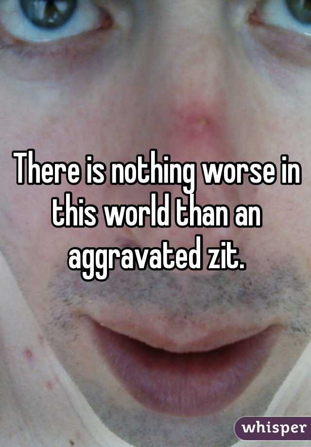 There is nothing worse in this world than an aggravated zit.