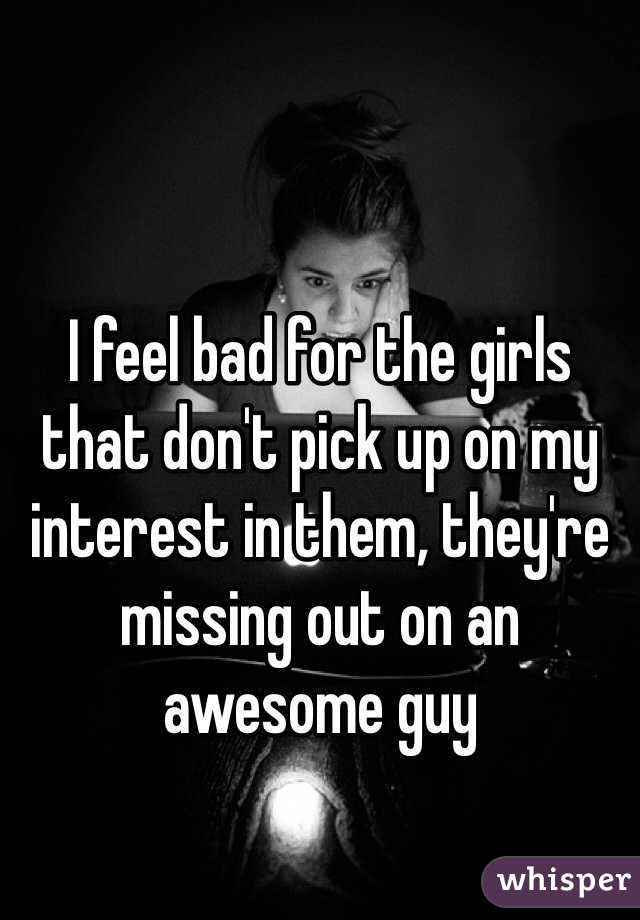 I feel bad for the girls that don't pick up on my interest in them, they're missing out on an awesome guy