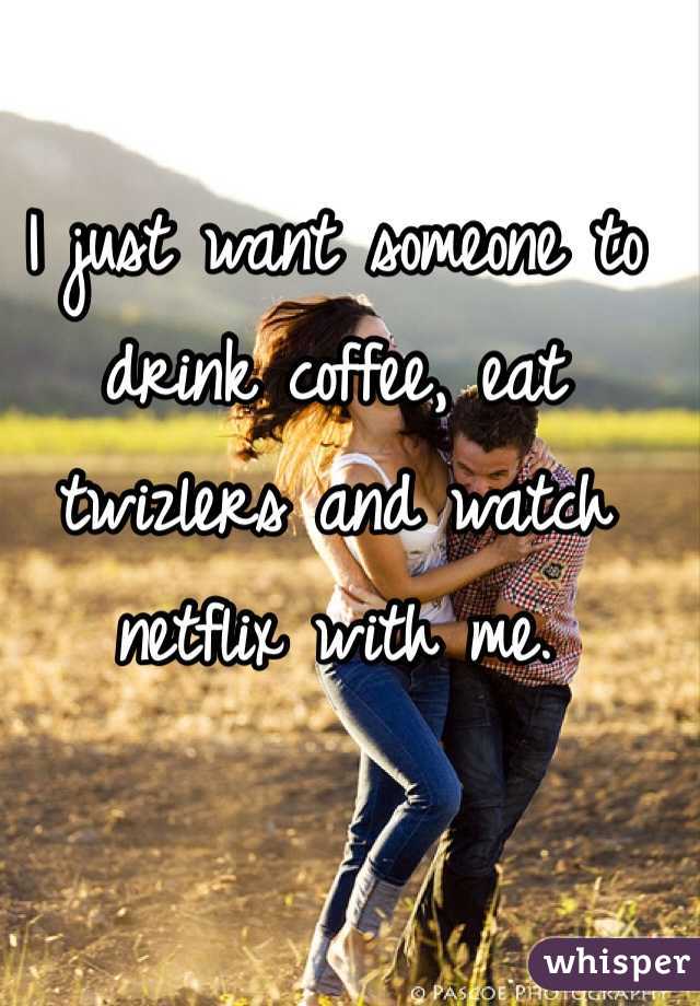 I just want someone to drink coffee, eat twizlers and watch netflix with me. 
