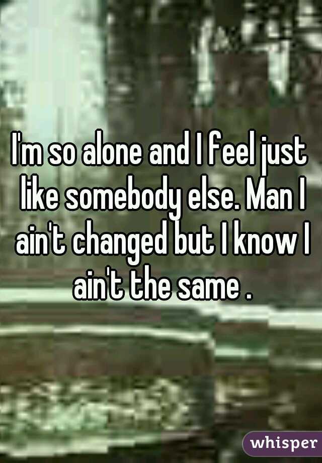 I'm so alone and I feel just like somebody else. Man I ain't changed but I know I ain't the same .