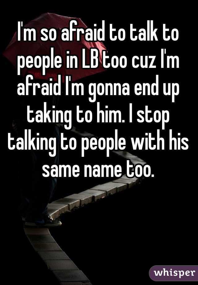 I'm so afraid to talk to people in LB too cuz I'm afraid I'm gonna end up taking to him. I stop talking to people with his same name too. 