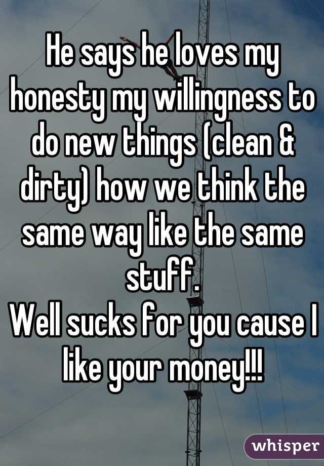 He says he loves my honesty my willingness to do new things (clean & dirty) how we think the same way like the same stuff. 
Well sucks for you cause I like your money!!!