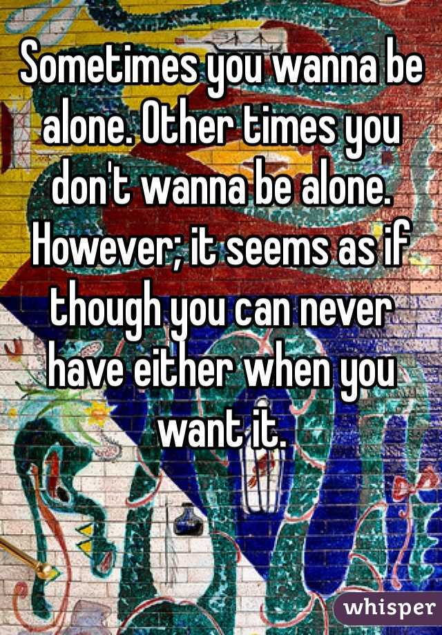 Sometimes you wanna be alone. Other times you don't wanna be alone. However; it seems as if though you can never have either when you want it.