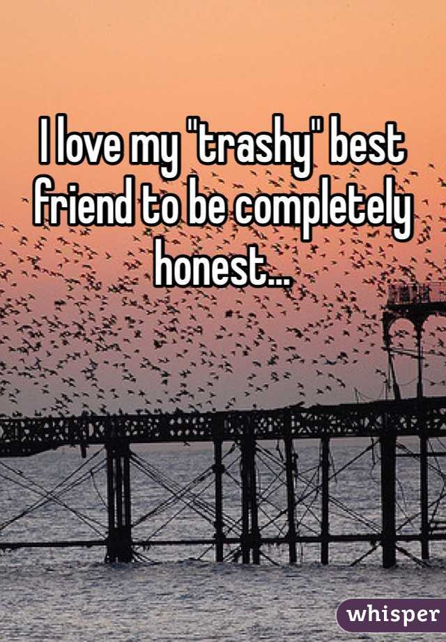 I love my "trashy" best friend to be completely honest...