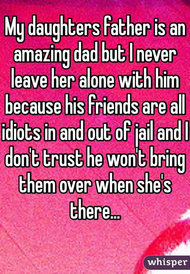 My daughters father is an amazing dad but I never leave her alone with him because his friends are all idiots in and out of jail and I don't trust he won't bring them over when she's there...