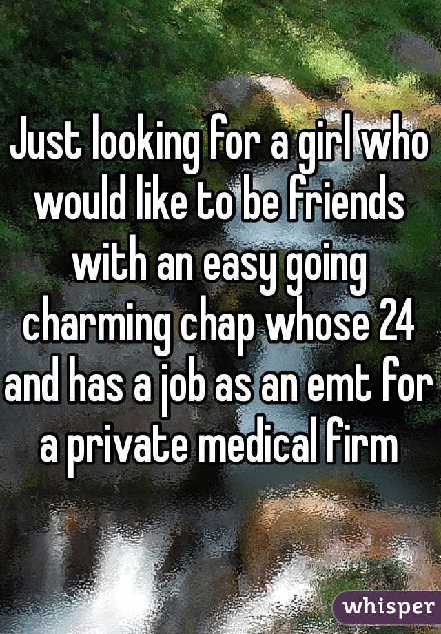 Just looking for a girl who would like to be friends with an easy going charming chap whose 24 and has a job as an emt for a private medical firm 