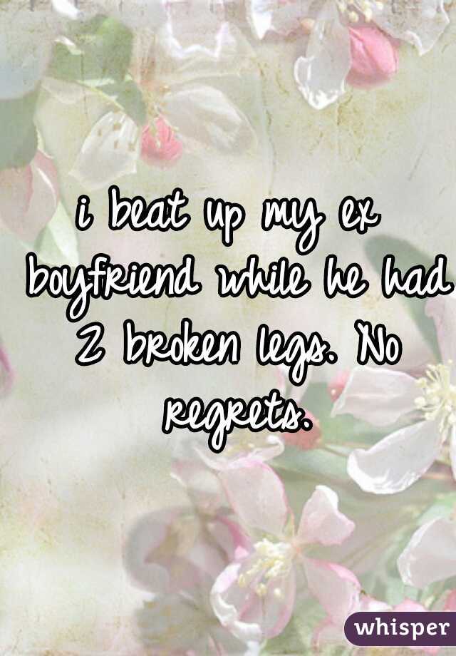 i beat up my ex boyfriend while he had 2 broken legs. No regrets.