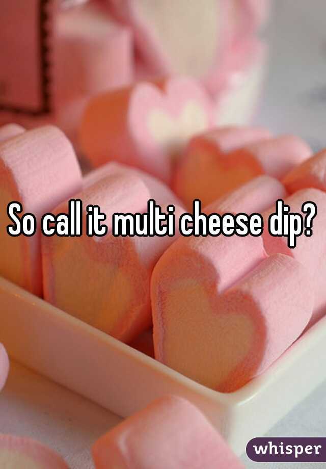So call it multi cheese dip?