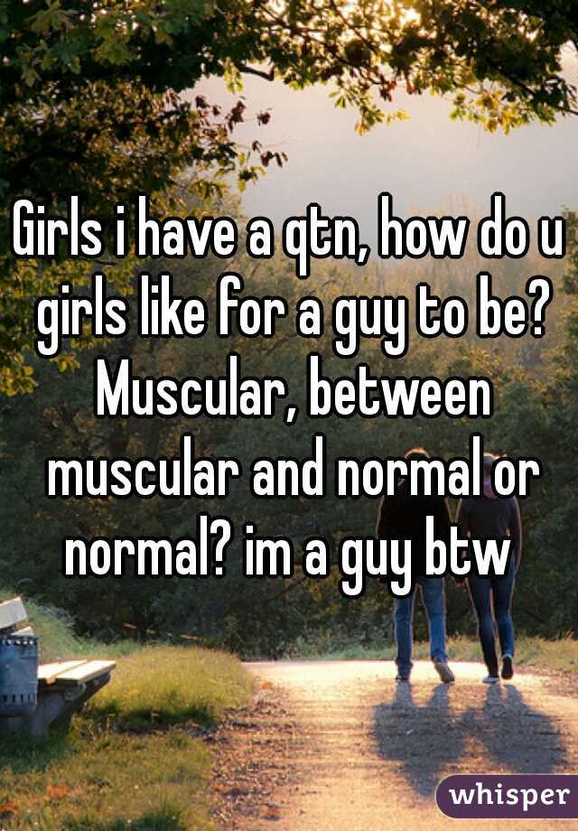 Girls i have a qtn, how do u girls like for a guy to be? Muscular, between muscular and normal or normal? im a guy btw 