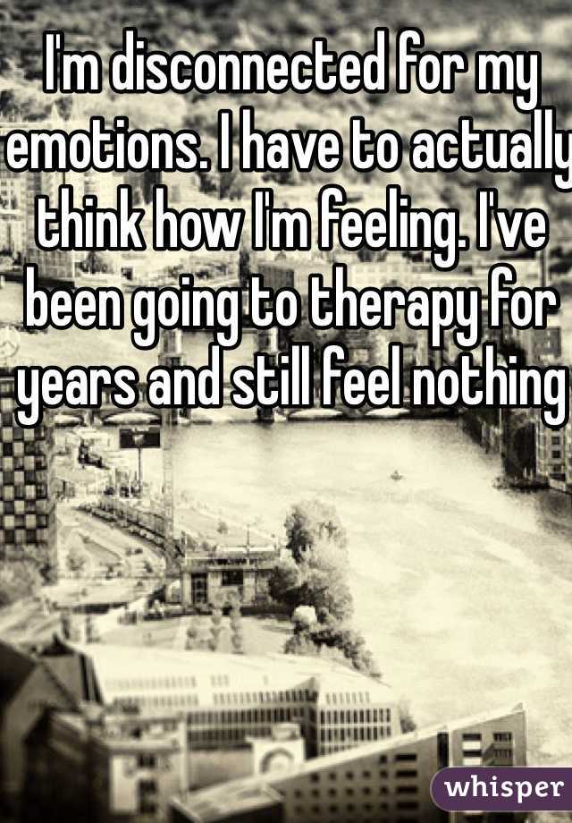 I'm disconnected for my emotions. I have to actually think how I'm feeling. I've been going to therapy for years and still feel nothing