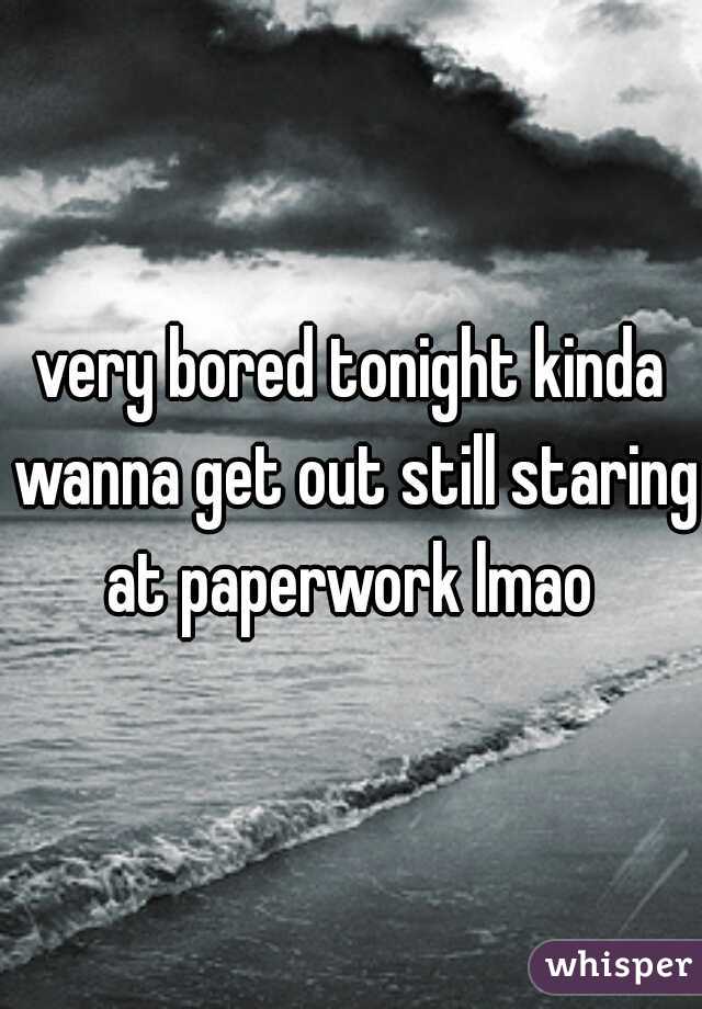 very bored tonight kinda wanna get out still staring at paperwork lmao 