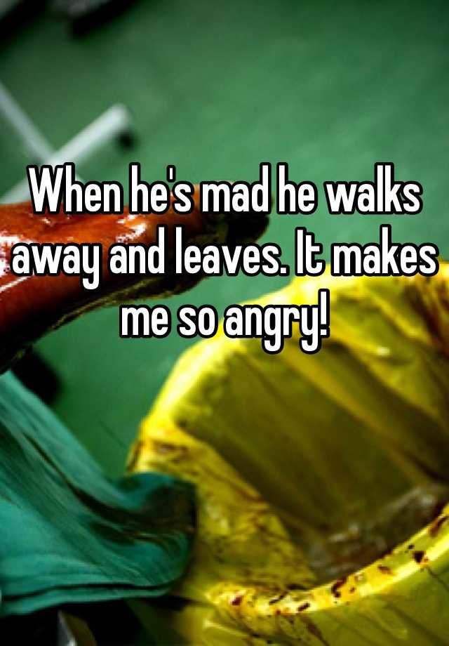 when-he-s-mad-he-walks-away-and-leaves-it-makes-me-so-angry